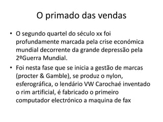 O primado das vendas
• O segundo quartel do século xx foi
profundamente marcada pela crise económica
mundial decorrente da grande depressão pela
2ºGuerra Mundial.
• Foi nesta fase que se inicia a gestão de marcas
(procter & Gamble), se produz o nylon,
esferográfica, o lendário VW Carochaé inventado
o rim artificial, é fabricado o primeiro
computador electrónico a maquina de fax
 