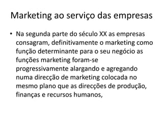 Marketing ao serviço das empresas
• Na segunda parte do século XX as empresas
consagram, definitivamente o marketing como
função determinante para o seu negócio as
funções marketing foram-se
progressivamente alargando e agregando
numa direcção de marketing colocada no
mesmo plano que as direcções de produção,
finanças e recursos humanos,
 