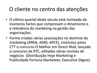 O cliente no centro das atenções
• O ultimo quartel deste século está recheado de
inúmeros factos que comprovam o dinamismo e
a relevância do marketing na gestão das
organizações.
• Forma criadas várias associações no domínio do
marketing (APAN, AMD, APCE), institutos pelos
CTT o concurso O Melhor em Direct Mail, lançado
o concurso da RTC, editadas várias revistas de
negócios (Distribuição Hoje Marketing e
Publicidade Fortuna Marketeer, Executive Digest).
 