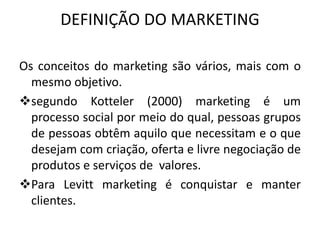 DEFINIÇÃO DO MARKETING
Os conceitos do marketing são vários, mais com o
mesmo objetivo.
segundo Kotteler (2000) marketing é um
processo social por meio do qual, pessoas grupos
de pessoas obtêm aquilo que necessitam e o que
desejam com criação, oferta e livre negociação de
produtos e serviços de valores.
Para Levitt marketing é conquistar e manter
clientes.
 