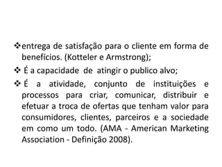 entrega de satisfação para o cliente em forma de
benefícios. (Kotteler e Armstrong);
 É a capacidade de atingir o publico alvo;
 É a atividade, conjunto de instituições e
processos para criar, comunicar, distribuir e
efetuar a troca de ofertas que tenham valor para
consumidores, clientes, parceiros e a sociedade
em como um todo. (AMA - American Marketing
Association - Definição 2008).
 