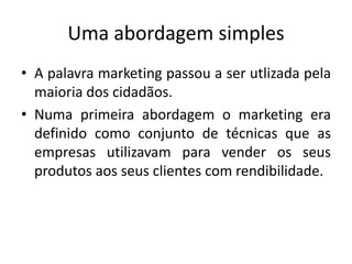 Uma abordagem simples
• A palavra marketing passou a ser utlizada pela
maioria dos cidadãos.
• Numa primeira abordagem o marketing era
definido como conjunto de técnicas que as
empresas utilizavam para vender os seus
produtos aos seus clientes com rendibilidade.
 