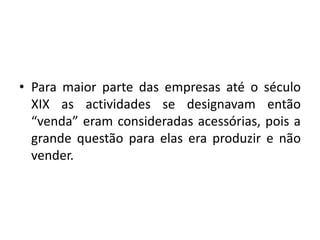 • Para maior parte das empresas até o século
XIX as actividades se designavam então
“venda” eram consideradas acessórias, pois a
grande questão para elas era produzir e não
vender.
 