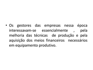 • Os gestores das empresas nessa época
interessavam-se essencialmente , pela
melhoria das técnicas de produção e pela
aquisição dos meios financeiros necessários
em equipamento produtivo.
 