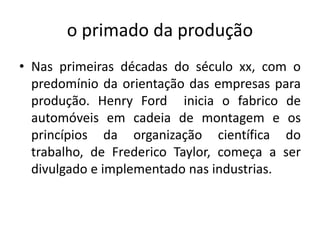o primado da produção
• Nas primeiras décadas do século xx, com o
predomínio da orientação das empresas para
produção. Henry Ford inicia o fabrico de
automóveis em cadeia de montagem e os
princípios da organização científica do
trabalho, de Frederico Taylor, começa a ser
divulgado e implementado nas industrias.
 