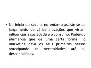• No inicio do século, no entanto assiste-se ao
lançamento de várias inovações que viriam
influenciar a sociedade e o consumo. Podendo
afirmar-se que de uma certa forma o
marketing dava os seus primeiros passos
antecipando as necessidades até ali
desconhecidas.
 