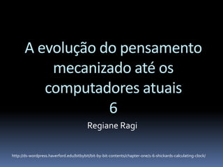 A evolução do pensamento
mecanizado até os
computadores atuais
6
Regiane Ragi
http://ds-wordpress.haverford.edu/bitbybit/bit-by-bit-contents/chapter-one/1-6-shickards-calculating-clock/
 