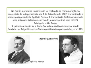 No Brasil, a primeira transmissão foi realizada na comemoração do
centenário da independência, dia 7 de Setembro de 1922, transmitindo o
discurso do presidente Epitácio Pessoa. A transmissão foi feita através de
     uma antena instalada no corcovado, enviando sinal para Niterói,
                          Petrópolis e São Paulo.
    A primeira estação foi a Radio Sociedade do Rio de Janeiro, sendo
fundada por Edgar Roquette-Pinto (considerado o pai do rádio), em 1923.


                              Edgar Roquette-Pinto




                     Epitácio Pessoa
 