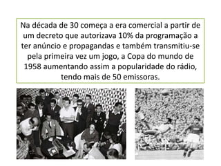 Na década de 30 começa a era comercial a partir de
 um decreto que autorizava 10% da programação a
ter anúncio e propagandas e também transmitiu-se
  pela primeira vez um jogo, a Copa do mundo de
 1958 aumentando assim a popularidade do rádio,
           tendo mais de 50 emissoras.
 