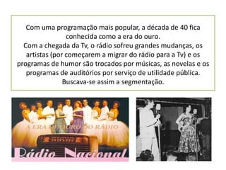 Com uma programação mais popular, a década de 40 fica
                 conhecida como a era do ouro.
  Com a chegada da Tv, o rádio sofreu grandes mudanças, os
   artistas (por começarem a migrar do rádio para a Tv) e os
programas de humor são trocados por músicas, as novelas e os
   programas de auditórios por serviço de utilidade pública.
                Buscava-se assim a segmentação.
 