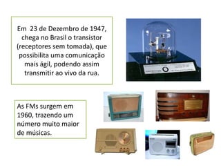 Em 23 de Dezembro de 1947,
  chega no Brasil o transistor
(receptores sem tomada), que
 possibilita uma comunicação
   mais ágil, podendo assim
   transmitir ao vivo da rua.



As FMs surgem em
1960, trazendo um
número muito maior
de músicas.
 