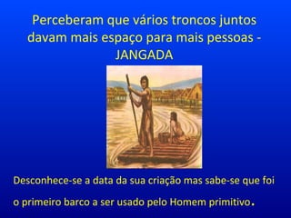 Perceberam que vários troncos juntos
davam mais espaço para mais pessoas -
JANGADA
Desconhece-se a data da sua criação mas sabe-se que foi
o primeiro barco a ser usado pelo Homem primitivo.
 