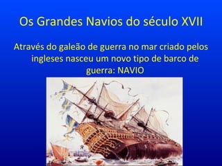 Os Grandes Navios do século XVII
Através do galeão de guerra no mar criado pelos
ingleses nasceu um novo tipo de barco de
guerra: NAVIO
 