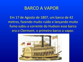 BARCO A VAPOR
Em 17 de Agosto de 1807, um barco de 42
metros, fazendo muito ruído e lançando muito
fumo subiu a corrente do Hudson esse barco
era o Clermont, o primeiro barco a vapor.
 