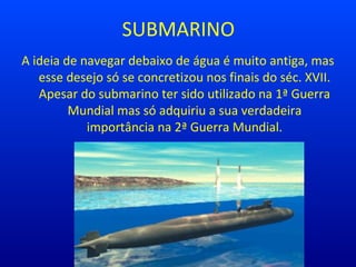 SUBMARINO
A ideia de navegar debaixo de água é muito antiga, mas
esse desejo só se concretizou nos finais do séc. XVII.
Apesar do submarino ter sido utilizado na 1ª Guerra
Mundial mas só adquiriu a sua verdadeira
importância na 2ª Guerra Mundial.
 