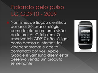  Nos filmes de ficção científica
dos anos 80, usar o relógio
como telefone era uma visão
do futuro. A LG foi além. O
smartwatch GD910 não só liga
como acessa a internet, faz
videochamadas e aceita
comandos por voz. Apple,
Google e Samsung dizem estar
desenvolvendo um produto
semelhante.
 