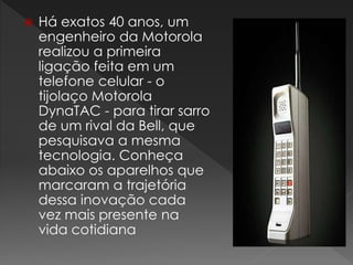  Há exatos 40 anos, um
engenheiro da Motorola
realizou a primeira
ligação feita em um
telefone celular - o
tijolaço Motorola
DynaTAC - para tirar sarro
de um rival da Bell, que
pesquisava a mesma
tecnologia. Conheça
abaixo os aparelhos que
marcaram a trajetória
dessa inovação cada
vez mais presente na
vida cotidiana
 