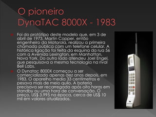  Foi do protótipo deste modelo que, em 3 de
abril de 1973, Martin Copper, então
engenheiro da Motorola, realizou a primeira
chamada pública com um telefone celular. A
histórica ligação foi feita da esquina da rua 56
com a Avenida Lexington, em Manhattan,
Nova York. Do outro lado atendeu Joel Engel,
que pesquisava a mesma tecnologia na rival
Bell Labs.
 O Dynatac 8000X começou a ser
comercializado apenas dez anos depois, em
1983. O aparelho media 33 centímetros e
pesava mais de meio quilo. A bateria
precisava ser recarregada após oito horas em
standby ou uma hora de conversação. O
preço, US$ 3.995 na época, cerca de US$ 10
mil em valores atualizados.
 
