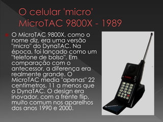  O MicroTAC 9800X, como o
nome diz, era uma versão
"micro" do DynaTAC. Na
época, foi lançado como um
"telefone de bolso". Em
comparação com o
antecessor, a diferença era
realmente grande. O
MicroTAC media "apenas" 22
centímetros, 11 a menos que
o DynaTAC. O design era
inovador, com a frente flip,
muito comum nos aparelhos
dos anos 1990 e 2000.
 