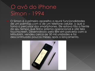  O Simon é o primeiro aparelho a reunir funcionalidades
de um palmtop com a de um telefone celular, o que o
torna o percursor dos smartphones. Ele estava tão a frente
do seu tempo que tinha sistema operacional e até tela
touchscreen. Desenvolvido pela IBM em parceria com a
Mitsubishi, vendeu cerca de 50 mil unidades e foi
descontinuado poucos meses após o lançamento.
 