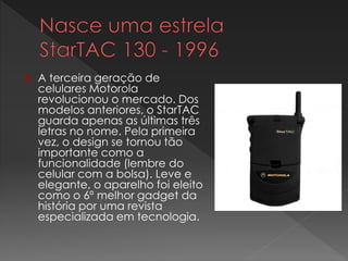  A terceira geração de
celulares Motorola
revolucionou o mercado. Dos
modelos anteriores, o StarTAC
guarda apenas as últimas três
letras no nome. Pela primeira
vez, o design se tornou tão
importante como a
funcionalidade (lembre do
celular com a bolsa). Leve e
elegante, o aparelho foi eleito
como o 6º melhor gadget da
história por uma revista
especializada em tecnologia.
 