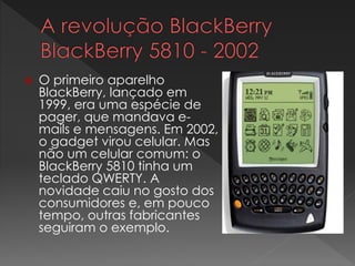  O primeiro aparelho
BlackBerry, lançado em
1999, era uma espécie de
pager, que mandava e-
mails e mensagens. Em 2002,
o gadget virou celular. Mas
não um celular comum: o
BlackBerry 5810 tinha um
teclado QWERTY. A
novidade caiu no gosto dos
consumidores e, em pouco
tempo, outras fabricantes
seguiram o exemplo.
 