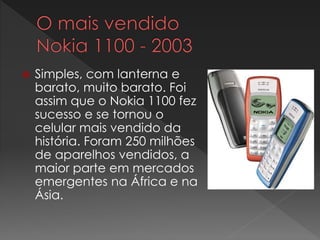  Simples, com lanterna e
barato, muito barato. Foi
assim que o Nokia 1100 fez
sucesso e se tornou o
celular mais vendido da
história. Foram 250 milhões
de aparelhos vendidos, a
maior parte em mercados
emergentes na África e na
Ásia.
 