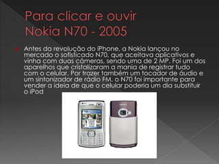  Antes da revolução do iPhone, a Nokia lançou no
mercado o sofisticado N70, que aceitava aplicativos e
vinha com duas câmeras, sendo uma de 2 MP. Foi um dos
aparelhos que cristalizaram a mania de registrar tudo
com o celular. Por trazer também um tocador de áudio e
um sintonizador de rádio FM, o N70 foi importante para
vender a ideia de que o celular poderia um dia substituir
o iPod
 