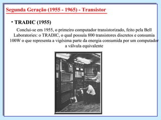 Segunda Geração (1955 - 1965) - Transistor Conclui-se em 1955, o primeiro computador transistorizado, feito pela Bell Laboratories: o TRADIC, o qual possuía 800 transistores discretos e consumia 100W o que representa a vigésima parte da energia consumida por um computador a válvula equivalente TRADIC  (1955)   