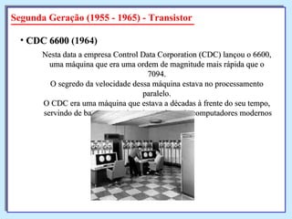 Segunda Geração (1955 - 1965) - Transistor Nesta data a empresa Control Data Corporation (CDC) lançou o 6600, uma máquina que era uma ordem de magnitude mais rápida que o 7094. O segredo da velocidade dessa máquina estava no processamento paralelo. O CDC era uma máquina que estava a décadas à frente do seu tempo, servindo de base para muitos dos projetos de computadores modernos CDC 6600  (1964)   