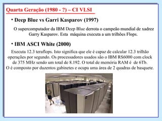 O supercomputador da IBM  Deep Blue  derrota o campeão mundial de xadrez Garry Kasparov. Esta  máquina executa a um trilhões Flops.   Deep Blue vs Garri Kasparov  (1997) Quarta Geração (1980 - ?) – CI VLSI Executa 12.3 teraflops. Isto significa que ele é capaz de calcular 12.3 trilhão  operações por segundo. Os processadores usados são o IBM RS6000 com clock  de 375 MHz sendo um total de 8.192. O total de memória RAM é  de 6Tb.  O é composto por duzentos gabinetes e ocupa uma área de 2 quadras de basquete.  IBM  ASCI White  (2000)   