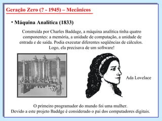 Geração Zero (? - 1945) – Mecânicos Máquina Analítica   (1833)   Construída por Charles Baddage, a máquina analítica tinha quatro componentes: a memória, a unidade de computação, a unidade de entrada e de saída. Podia executar diferentes seqüências de cálculos.  Logo, ela precisava de um software! O primeiro programador do mundo foi uma mulher. Devido a este projeto Baddge é considerado o pai dos computadores digitais. Ada Lovelace 