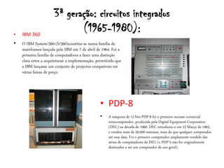 3ª geração: circuitos integrados
•   IBM 360
                             (1965-1980):
•   O IBM System/360 (S/360)constitui-se numa família de
    mainframes lançada pela IBM em 7 de abril de 1964. Foi a
    primeira família de computadores a fazer uma distinção
    clara entre a arquiteturae a implementação, permitindo que
    a IBM lançasse um conjunto de projectos compatíveis em
    várias faixas de preço.




                                                 • PDP-8
                                                 •    A máquina de 12 bits PDP-8 foi o primeiro sucesso comercial
                                                      minicomputador, produzida pela Digital Equipment Corporation
                                                      (DEC) na década de 1960. DEC introduziu-o em 22 Março de 1965,
                                                      e vendeu mais de 50.000 sistemas, mais do que qualquer computador
                                                      até essa data. Foi o primeiro computador amplamente vendido das
                                                      séries de computadores da DEC (o PDP-5 não foi originalmente
                                                      destinados a ser um computador de uso geral).
 