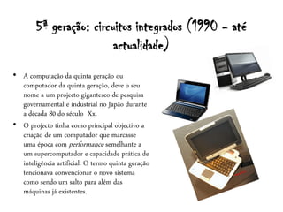 5ª geração: circuitos integrados (1990 - até
                         actualidade)
• A computação da quinta geração ou
  computador da quinta geração, deve o seu
  nome a um projecto gigantesco de pesquisa
  governamental e industrial no Japão durante
  a década 80 do século Xx.
• O projecto tinha como principal objectivo a
  criação de um computador que marcasse
  uma época com performance semelhante a
  um supercomputador e capacidade prática de
  inteligência artificial. O termo quinta geração
  tencionava convencionar o novo sistema
  como sendo um salto para além das
  máquinas já existentes.
 