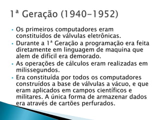  Os primeiros computadores eram
constituídos de válvulas eletrônicas.
 Durante a 1ª Geração a programação era feita
diretamente em linguagem de maquina que
alem de difícil era demorado.
 As operações de cálculos eram realizadas em
milissegundos.
 Era constituída por todos os computadores
construídos a base de válvulas a vácuo, e que
eram aplicados em campos científicos e
militares. A única forma de armazenar dados
era através de cartões perfurados.
 
