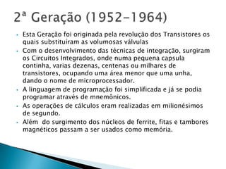  Esta Geração foi originada pela revolução dos Transistores os
quais substituíram as volumosas válvulas
 Com o desenvolvimento das técnicas de integração, surgiram
os Circuitos Integrados, onde numa pequena capsula
continha, varias dezenas, centenas ou milhares de
transistores, ocupando uma área menor que uma unha,
dando o nome de microprocessador.
 A linguagem de programação foi simplificada e já se podia
programar através de mnemônicos.
 As operações de cálculos eram realizadas em milionésimos
de segundo.
 Além do surgimento dos núcleos de ferrite, fitas e tambores
magnéticos passam a ser usados como memória.
 