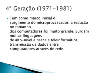  Tem como marco inicial o
surgimento do microprocessador, a redução
no tamanho
dos computadores foi muito grande. Surgem
muitas linguagens
de alto-nível e nasce a teleinformática,
transmissão de dados entre
computadores através de rede.
 
