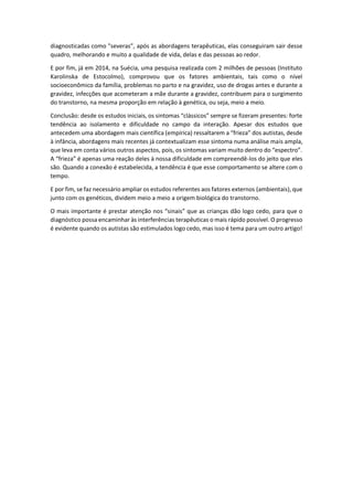 diagnosticadas como "severas”, após as abordagens terapêuticas, elas conseguiram sair desse
quadro, melhorando e muito a qualidade de vida, delas e das pessoas ao redor.
E por fim, já em 2014, na Suécia, uma pesquisa realizada com 2 milhões de pessoas (Instituto
Karolinska de Estocolmo), comprovou que os fatores ambientais, tais como o nível
socioeconômico da família, problemas no parto e na gravidez, uso de drogas antes e durante a
gravidez, infecções que acometeram a mãe durante a gravidez, contribuem para o surgimento
do transtorno, na mesma proporção em relação à genética, ou seja, meio a meio.
Conclusão: desde os estudos iniciais, os sintomas “clássicos” sempre se fizeram presentes: forte
tendência ao isolamento e dificuldade no campo da interação. Apesar dos estudos que
antecedem uma abordagem mais científica (empírica) ressaltarem a “frieza” dos autistas, desde
à infância, abordagens mais recentes já contextualizam esse sintoma numa análise mais ampla,
que leva em conta vários outros aspectos, pois, os sintomas variam muito dentro do “espectro”.
A “frieza” é apenas uma reação deles à nossa dificuldade em compreendê-los do jeito que eles
são. Quando a conexão é estabelecida, a tendência é que esse comportamento se altere com o
tempo.
E por fim, se faz necessário ampliar os estudos referentes aos fatores externos (ambientais), que
junto com os genéticos, dividem meio a meio a origem biológica do transtorno.
O mais importante é prestar atenção nos “sinais” que as crianças dão logo cedo, para que o
diagnóstico possa encaminhar às interferências terapêuticas o mais rápido possível. O progresso
é evidente quando os autistas são estimulados logo cedo, mas isso é tema para um outro artigo!
 