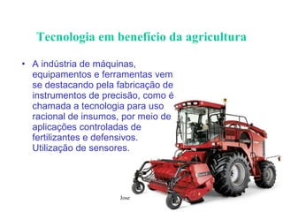 Tecnologia em benefício da agricultura A indústria de máquinas, equipamentos e ferramentas vem se destacando pela fabricação de instrumentos de precisão, como é chamada a tecnologia para uso racional de insumos, por meio de aplicações controladas de fertilizantes e defensivos. Utilização de sensores. 