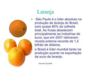 Laranja São Paulo é o líder absoluto na produção de laranja do Brasil, com quase 80% da colheita total. As frutas abastecem principalmente as indústrias de suco, que em 2007 obtiveram receita externa recorde de 1,5 bilhão de dólares.  o Brasil é líder mundial tanto na produção quanto na exportação de suco de laranja.  