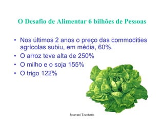 O Desafio de Alimentar 6 bilhões de Pessoas Nos últimos 2 anos o preço das commodities agrícolas subiu, em média, 60%.  O arroz teve alta de 250% O milho e o soja 155% O trigo 122% 