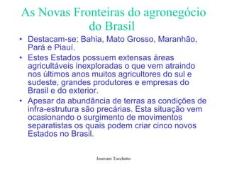 As Novas Fronteiras do agronegócio do Brasil   Destacam-se: Bahia, Mato Grosso, Maranhão, Pará e Piauí. Estes Estados possuem extensas áreas agricultáveis inexploradas o que vem atraindo nos últimos anos muitos agricultores do sul e sudeste, grandes produtores e empresas do Brasil e do exterior.  Apesar da abundância de terras as condições de infra-estrutura são precárias. Esta situação vem ocasionando o surgimento de movimentos separatistas os quais podem criar cinco novos Estados no Brasil.  