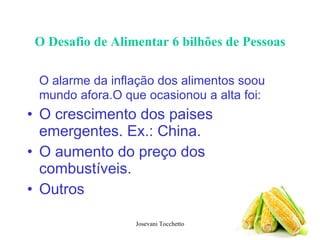O Desafio de Alimentar 6 bilhões de Pessoas O alarme da inflação dos alimentos soou mundo afora.O que ocasionou a alta foi: O crescimento dos paises emergentes. Ex.: China. O aumento do preço dos combustíveis. Outros 