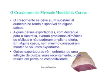 O Crescimento do Mercado Mundial de Carnes O crescimento se deve a um substancial aumento na renda disponível de alguns países.  Alguns países exportadores, com destaque para a Austrália, tiveram problemas climáticos ou cíclicos e não puderam ampliar a oferta. Em alguns casos, nem mesmo conseguiram manter os volumes exportados.  Outros exportadores vêm enfrentando uma inflação de custos, mais recentemente, o que resulta em perda de competitividade.  