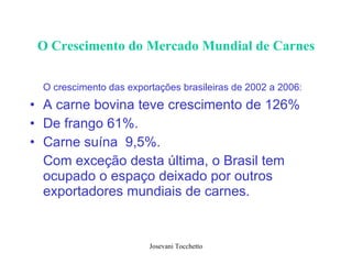 O Crescimento do Mercado Mundial de Carnes O crescimento das exportações brasileiras de 2002 a 2006:   A carne bovina teve crescimento de 126% De frango 61%. Carne suína  9,5%.  Com exceção desta última, o Brasil tem ocupado o espaço deixado por outros exportadores mundiais de carnes.  