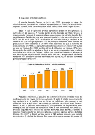 O mapa das principais culturas
A revista Anuário Exame de junho de 2008, apresenta o mapa de
distribuição dos dez principais produtos agropecuários do Brasil. Os produtos são:
algodão, bovinos, café, cana-de-açúcar, aves, laranja, leite, milho, soja e suínos.
Soja - A soja é o principal produto agrícola do Brasil em área plantada. É
cultivada em 20 estados. A Região Centro-Oeste, liderada por Mato Grosso, o
maior produtor nacional, é responsável por quase metade da colheita do grão. Em
seguida vem a Região Sul, que teve sua participação no total nacional reduzida de
90%, há 30 anos, para 34%, atualmente. O Nordeste começa também a se
destacar na cultura e já representa 7% da produção brasileira. Seus índices de
produtividade vêm crescendo a um ritmo mais acelerado do que o aumento da
área plantada. Em 1990, os agricultores brasileiros colhiam em média 1700 quilos
de soja por hectare. Em 2006, a média atingiu 2 400 quilos por hectare, 40% mais.
O aumento da eficiência ajudou o Brasil a se tornar o segundo maior produtor
mundial de soja, atrás dos Estados Unidos, com o qual vem revezando a liderança
nas exportações do produto nos últimos anos. Em 2007, a soja e seus derivados
renderam 11,4 bilhões de dólares de divisas para o país, 19,5% do total exportado
pelo agronegócio brasileiro.
Pecuária - No Brasil, a pecuária de corte tem sido uma atividade típica de
desbravamento de novas fronteiras agrícolas. O gado é criado extensivamente
nas pastagens e, à medida que as terras se valorizam, elas passam a ser
utilizadas para a agricultura, expulsando os animais para terras mais baratas.
Devido a isso, a pecuária vem crescendo principalmente na Região Norte, com
destaque para os estados de Rondônia e Pará, e vem diminuindo no Centro-Sul.
Dono do segundo maior rebanho de bovinos do mundo, atrás da índia, o Brasil é o
segundo maior produtor de carne do planeta, perdendo apenas para os Estados
Unidos. Em 2007, o Brasil vendeu carne a 129 países obtendo uma receita
recorde de 4,3 bilhões de dólares. Dez anos atrás eram apenas 68 países. O
Evolução da Produção de Soja - milhões toneladas
32,8
37,9
42,1
51,9
49,5 51,2 52,4
2000 2001 2002 2003 2004 2005 2006
 