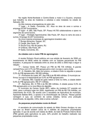 Na região Norte-Nordeste e Centro-Oeste a maior é a Suzano, empresa
que trabalha na área de madeiras e celulose e esta instalada na cidade de
Salvador, BA.
As três maiores empregadoras do setor são:
1º lugar - A Sadia, Concórdia, SC. Atua na área de aves e suínos e
emprega 53.297 funcionários.
2º lugar - A JBS, São Paulo, SP. Possui 44.700 colaboradores e opera no
segmento de carne bovina.
3º lugar – Perdigão Agroindustrial, São Paulo, SP. Atua no ramo de aves e
suínos. Emprega 34.247 funcionários.
As cinco maiores empresas do agronegócio brasileiro são:
1º Bunge Alimentos, Gaspar, SC.
2º Cargill, São Paulo, SP.
3º Souza Cruz, Rio de janeiro, RJ.
4º Unilever, São Paulo, SP.
5º Sadia, Concórdia, SC.
As cidades com o maior PIB do agronegócio
A revista Dinheiro Rural publicou em sua edição de fevereiro de 2008 um
levantamento do IBGE sobre as cidades com os maiores percentuais do PIB
brasileiro. A pesquisa foi realizada entre os anos de 2002 a 2005.Veja a seguir a
relação:
1º - Campo Verde, MT. Possui um PIB de R$ 735 milhões. A grande
campeã ficou com 0,7% do PIB agropecuário e tem na soja o carro-chefe.
2º - S. Disidério, BA. Além do turismo, a cidade é forte no algodão e possui
0,5% do PIB agropecuário. R$ 559 milhões.
3º - Primavera do Leste, MT. Seu PIB é de R$ 466 milhões. O município se
firmou na soja e é responsável por 0,4% do PIB agropecuário.
4º - Uberaba, MG. Capital do gado nelore e forte no milho, a cidade detém
0,4% do PIB agropecuário. R$ 371 milhões.
5º - Barreiras, BA. O PIB é de R$ 366 milhões. A cidade possui 0,3% do
PIB agropecuário e é a nova Meca do algodão.
O município de Campo Verde (MT), saltou da modesta 91ª posição em
2002, para o primeiro lugar em 2005, registrando um PIB de R$ 735 milhões, um
crescimento de 413%. De acordo com o secretário de Agricultura do município,
Aparecido Batista Brito, a aposta é na diversificação de culturas. “Nossa grande
vantagem é que, ao contrário de outras cidades, temos uma produção
diversificada, de algodão, milho, leite e outras culturas”.
As pequenas propriedades rurais do Brasil
A secretaria de comunicação do estado do Mato Grosso divulgou no seu
site que no Brasil existem cerca de 4 milhões de pequenas propriedades
agrícolas. E que de acordo com dados do IBGE, do total do Produto Interno Bruto
(PIB) gerado pela agricultura no país, 32% provêm do trabalho realizado nas
pequenas propriedades rurais.
 
