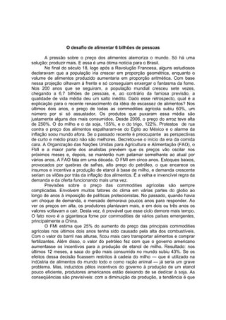 O desafio de alimentar 6 bilhões de pessoas
A pressão sobre o preço dos alimentos atemoriza o mundo. Só há uma
solução: produzir mais. E essa é uma ótima notícia para o Brasil.
No final do século 18, logo após a Revolução Francesa, alguns estudiosos
declaravam que a população iria crescer em proporção geométrica, enquanto o
volume de alimentos produzido aumentaria em proporção aritmética. Com base
nessa projeção olhavam à frente e só conseguiam enxergar o fantasma da fome.
Nos 200 anos que se seguiram, a população mundial cresceu sete vezes,
chegando a 6,7 bilhões de pessoas, e, ao contrário da famosa previsão, a
qualidade de vida média deu um salto inédito. Dado esse retrospecto, qual é a
explicação para o recente renascimento da idéia de escassez de alimentos? Nos
últimos dois anos, o preço de todas as commodities agrícola subiu 60%, um
número por si só assustador. Os produtos que puxaram essa média são
justamente alguns dos mais consumidos. Desde 2006, o preço do arroz teve alta
de 250%. O do milho e o da soja, 155%, e o do trigo, 122%. Protestos de rua
contra o preço dos alimentos espalharam-se do Egito ao México e o alarme da
inflação soou mundo afora. Se o passado recente é preocupante as perspectivas
de curto e médio prazo não são melhores. Decretou-se o início da era da comida
cara. A Organização das Nações Unidas para Agricultura e Alimentação (FAO), o
FMI e a maior parte dos analistas prevêem que os preços vão oscilar nos
próximos meses e, depois, se manterão num patamar semelhante ao atual por
vários anos. A FAO fala em uma década. O FMI em cinco anos. Estoques baixos,
provocados por quebras de safras, alto preço do petróleo, o que encarece os
insumos e incentiva a produção de etanol à base de milho, e demanda crescente
seriam os vilões por trás da inflação dos alimentos. É a velha e invencível regra da
demanda e da oferta funcionando mais uma vez.
Previsões sobre o preço das commodities agrícolas são sempre
complicadas. Envolvem muitos fatores do clima em várias partes do globo ao
longo de anos à imposição de políticas protecionistas. No passado, quando havia
um choque de demanda, o mercado demorava poucos anos para responder. Ao
ver os preços em alta, os produtores plantavam mais, e em dois ou três anos os
valores voltavam a cair. Desta vez, é provável que esse ciclo demore mais tempo.
O fato novo é a gigantesca fome por commodities de vários países emergentes,
principalmente a China.
O FMI estima que 25% do aumento do preço das principais commodities
agrícolas nos últimos dois anos tenha sido causado pela alta dos combustíveis.
Com o valor do barril nas alturas, ficou mais caro transportar alimentos e comprar
fertilizantes. Além disso, o valor do petróleo fez com que o governo americano
aumentasse os incentivos para a produção de etanol de milho. Resultado: nos
últimos 12 meses, a saca do grão mais consumido no mundo subiu 43%. Se os
efeitos dessa decisão ficassem restritos à cadeia do milho — que é utilizado na
indústria de alimentos do mundo todo e como ração animal — já seria um grave
problema. Mas, induzidos pêlos incentivos do governo à produção de um etanol
pouco eficiente, produtores americanos estão deixando de se dedicar à soja. As
conseqüências são previsíveis: com a diminuição da produção, a tendência é que
 