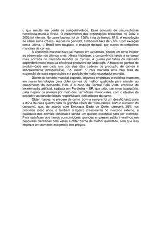 o que resulta em perda de competitividade. Esse conjunto de circunstâncias
beneficiou muito o Brasil. O crescimento das exportações brasileiras de 2002 a
2006 foi intenso. Na carne bovina, foi de 126% e na de frango, 61%. A exportação
de carne suína cresceu menos no período, à modesta taxa de 9,5%. Com exceção
desta última, o Brasil tem ocupado o espaço deixado por outros exportadores
mundiais de carnes.
A economia mundial deve-se manter em expansão, porém em ritmo inferior
ao observado nos últimos anos. Nessa hipótese, a concorrência tende a se tornar
mais acirrada no mercado mundial de carnes. A guerra por fatias do mercado
dependerá muito mais da eficiência produtiva de cada país. A busca de ganhos de
produtividade em cada um dos elos das cadeias de produção de carnes é
absolutamente indispensável. Só assim o País manterá uma boa taxa de
expansão de suas exportações e a posição de maior exportador mundial.
Diante do cenário mundial exposto, algumas empresas brasileiras investem
em novas tecnologias para obter carnes de melhor qualidade para atender ao
crescimento da demanda. Este é o caso da Central Bela Vista, empresa de
inseminação artificial, sediada em Pardinho – SP, que criou um novo laboratório,
para mapear os animais por meio dos narradores moleculares, com o objetivo de
descobrir as características responsáveis pela maciez da carne.
Obter maciez no preparo da carne bovina sempre foi um desafio tanto para
a dona de casa quanto para os grandes chefs de restaurantes. Com o aumento do
consumo, que, de acordo com Embrapa Gado de Corte, crescerá 25% nos
próximos cinco anos, e também o ligeiro crescimento no mercado externo, a
qualidade dos animais continuará sendo um quesito essencial para ser atendido.
Para satisfazer aos novos consumidores grandes empresas estão investindo em
pesquisas científicas com vistas a obter carne de melhor qualidade, sem que isso
implique um aumento exagerado nos preços.
 