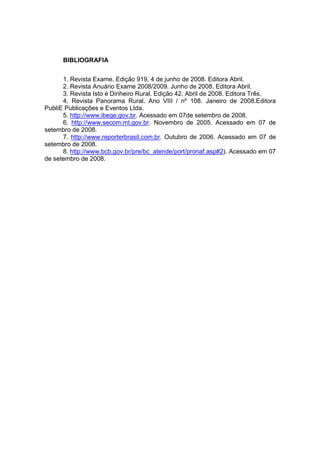 BIBLIOGRAFIA
1. Revista Exame. Edição 919, 4 de junho de 2008. Editora Abril.
2. Revista Anuário Exame 2008/2009. Junho de 2008. Editora Abril.
3. Revista Isto é Dinheiro Rural. Edição 42. Abril de 2008. Editora Três.
4. Revista Panorama Rural. Ano VIII / nº 108. Janeiro de 2008.Editora
PubliE Publicações e Eventos Ltda.
5. http://www.ibege.gov.br. Acessado em 07de setembro de 2008.
6. http://www.secom.mt.gov.br. Novembro de 2005. Acessado em 07 de
setembro de 2008.
7. http://www.reporterbrasil.com.br. Outubro de 2006. Acessado em 07 de
setembro de 2008.
8. http://www.bcb.gov.br/pre/bc_atende/port/pronaf.asp#2). Acessado em 07
de setembro de 2008.
 